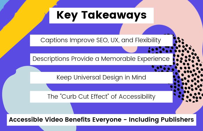 Key Takeaways: captions improve SEO, UX, and flexibility. Descriptions provide a memorable experience. Keep Universal Design in mind. The "Curb Cut Effect" of accessibility. Accessible Video benefits everyone, including publishers.